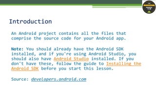 An Android project contains all the files that
comprise the source code for your Android app.
Note: You should already have the Android SDK
installed, and if you're using Android Studio, you
should also have Android Studio installed. If you
don't have these, follow the guide to Installing the
Android SDK before you start this lesson.
Source: developers.android.com
Introduction
 