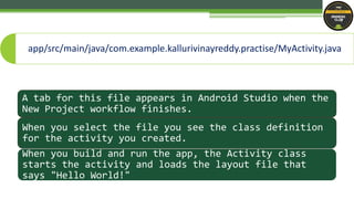 A tab for this file appears in Android Studio when the
New Project workflow finishes.
When you select the file you see the class definition
for the activity you created.
When you build and run the app, the Activity class
starts the activity and loads the layout file that
says "Hello World!"
app/src/main/java/com.example.kallurivinayreddy.practise/MyActivity.java
 