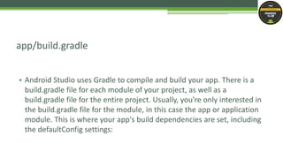 • Android Studio uses Gradle to compile and build your app. There is a
build.gradle file for each module of your project, as well as a
build.gradle file for the entire project. Usually, you're only interested in
the build.gradle file for the module, in this case the app or application
module. This is where your app's build dependencies are set, including
the defaultConfig settings:
app/build.gradle
 