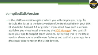 • is the platform version against which you will compile your app. By
default, this is set to the latest version of Android available in your SDK.
(It should be Android 4.1 or greater; if you don't have such a version
available, you must install one using the SDK Manager.) You can still
build your app to support older versions, but setting this to the latest
version allows you to enable new features and optimize your app for a
great user experience on the latest devices.
compiledSdkVersion
 