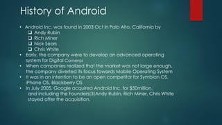 History of Android
• Android Inc. was found in 2003 Oct in Palo Alto, California by
❑ Andy Rubin
❑ Rich Miner
❑ Nick Sears
❑ Chris White
• Early, the company were to develop an advanced operating
system for Digital Cameras
• When companies realized that the market was not large enough,
the company diverted its focus towards Mobile Operating System
• It was in an intention to be an open competitor for Symbian OS,
iPhone OS, Blackberry OS
• In July 2005, Google acquired Android Inc. for $50million,
and including the Founders(3)Andy Rubin, Rich Miner, Chris White
stayed after the acquisition.
 