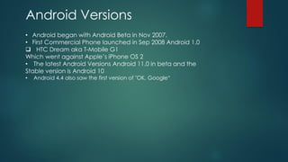 Android Versions
• Android began with Android Beta in Nov 2007.
• First Commercial Phone launched in Sep 2008 Android 1.0
❑ HTC Dream aka T-Mobile G1
Which went against Apple’s iPhone OS 2
• The latest Android Versions Android 11.0 in beta and the
Stable version is Android 10
• Android 4.4 also saw the first version of "OK, Google“
 