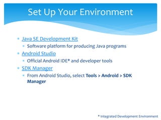  Java SE Development Kit
 Software platform for producing Java programs
 Android Studio
 Official Android IDE* and developer tools
 SDK Manager
 From Android Studio, select Tools > Android > SDK
Manager
Set Up Your Environment
* Integrated Development Environment
 