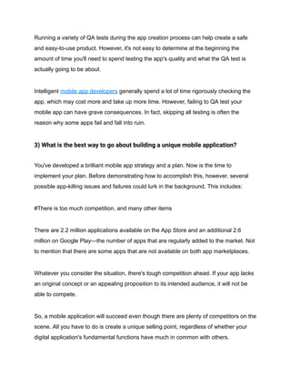 Running a variety of QA tests during the app creation process can help create a safe
and easy-to-use product. However, it's not easy to determine at the beginning the
amount of time you'll need to spend testing the app's quality and what the QA test is
actually going to be about.
Intelligent mobile app developers generally spend a lot of time rigorously checking the
app, which may cost more and take up more time. However, failing to QA test your
mobile app can have grave consequences. In fact, skipping all testing is often the
reason why some apps fail and fall into ruin.
3) What is the best way to go about building a unique mobile application?
You've developed a brilliant mobile app strategy and a plan. Now is the time to
implement your plan. Before demonstrating how to accomplish this, however, several
possible app-killing issues and failures could lurk in the background. This includes:
#There is too much competition, and many other items
There are 2.2 million applications available on the App Store and an additional 2.6
million on Google Play—the number of apps that are regularly added to the market. Not
to mention that there are some apps that are not available on both app marketplaces.
Whatever you consider the situation, there's tough competition ahead. If your app lacks
an original concept or an appealing proposition to its intended audience, it will not be
able to compete.
So, a mobile application will succeed even though there are plenty of competitors on the
scene. All you have to do is create a unique selling point, regardless of whether your
digital application's fundamental functions have much in common with others.
 