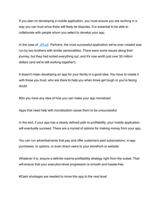 If you plan on developing a mobile application, you must ensure you are working in a
way you can trust since there will likely be disputes. It is essential to be able to
collaborate with people whom you select to develop your app.
In the case of JPLoft Partners, the most successful application we've ever created was
run by two brothers with similar personalities. There were some issues along their
journey, but they had sorted everything out, and it's now worth just over 50 million
dollars (and we're still working together!).
It doesn't mean developing an app for your family is a good idea. You have to create it
with those you trust, who are there to help you when times get tough or you're facing
doubt.
#Do you have any idea of how you can make your app monetized
Apps that need help with monetization cause them to be unsuccessful.
In the end, if your app has a clearly defined path to profitability, your mobile application
will eventually succeed. There are a myriad of options for making money from your app.
You can run advertisements that pay and offer customers paid subscriptions, in-app
purchases, or options, or even direct users to your storefront or website.
Whatever it is, ensure a definite road-to-profitability strategy right from the outset. That
will ensure that your execution-level progression is smooth and hassle-free.
#Cash shortages are needed to move this app to the next level
 