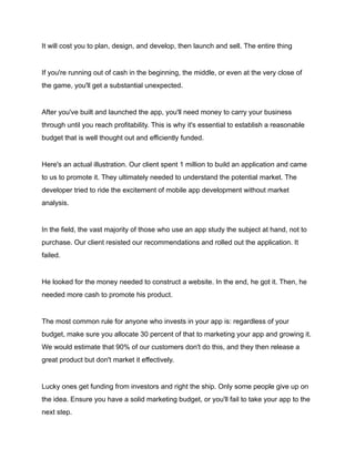 It will cost you to plan, design, and develop, then launch and sell. The entire thing
If you're running out of cash in the beginning, the middle, or even at the very close of
the game, you'll get a substantial unexpected.
After you've built and launched the app, you'll need money to carry your business
through until you reach profitability. This is why it's essential to establish a reasonable
budget that is well thought out and efficiently funded.
Here's an actual illustration. Our client spent 1 million to build an application and came
to us to promote it. They ultimately needed to understand the potential market. The
developer tried to ride the excitement of mobile app development without market
analysis.
In the field, the vast majority of those who use an app study the subject at hand, not to
purchase. Our client resisted our recommendations and rolled out the application. It
failed.
He looked for the money needed to construct a website. In the end, he got it. Then, he
needed more cash to promote his product.
The most common rule for anyone who invests in your app is: regardless of your
budget, make sure you allocate 30 percent of that to marketing your app and growing it.
We would estimate that 90% of our customers don't do this, and they then release a
great product but don't market it effectively.
Lucky ones get funding from investors and right the ship. Only some people give up on
the idea. Ensure you have a solid marketing budget, or you'll fail to take your app to the
next step.
 