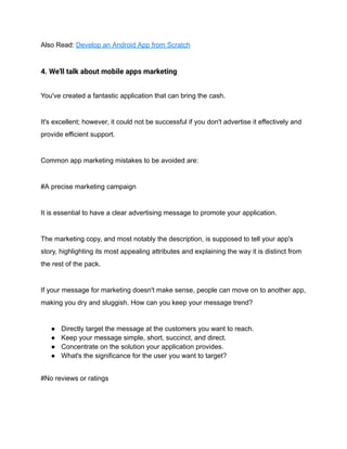 Also Read: Develop an Android App from Scratch
4. We'll talk about mobile apps marketing
You've created a fantastic application that can bring the cash.
It's excellent; however, it could not be successful if you don't advertise it effectively and
provide efficient support.
Common app marketing mistakes to be avoided are:
#A precise marketing campaign
It is essential to have a clear advertising message to promote your application.
The marketing copy, and most notably the description, is supposed to tell your app's
story, highlighting its most appealing attributes and explaining the way it is distinct from
the rest of the pack.
If your message for marketing doesn't make sense, people can move on to another app,
making you dry and sluggish. How can you keep your message trend?
● Directly target the message at the customers you want to reach.
● Keep your message simple, short, succinct, and direct.
● Concentrate on the solution your application provides.
● What's the significance for the user you want to target?
#No reviews or ratings
 