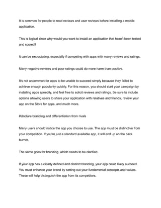It is common for people to read reviews and user reviews before installing a mobile
application.
This is logical since why would you want to install an application that hasn't been tested
and scored?
It can be excruciating, especially if competing with apps with many reviews and ratings.
Many negative reviews and poor ratings could do more harm than positive.
It's not uncommon for apps to be unable to succeed simply because they failed to
achieve enough popularity quickly. For this reason, you should start your campaign by
installing apps speedily, and feel free to solicit reviews and ratings. Be sure to include
options allowing users to share your application with relatives and friends, review your
app on the Store for apps, and much more.
#Unclare branding and differentiation from rivals
Many users should notice the app you choose to use. The app must be distinctive from
your competition. If you're just a standard available app, it will end up on the back
burner.
The same goes for branding, which needs to be clarified.
If your app has a clearly defined and distinct branding, your app could likely succeed.
You must enhance your brand by setting out your fundamental concepts and values.
These will help distinguish the app from its competitors.
 