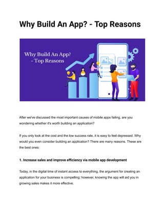 Why Build An App? - Top Reasons
After we've discussed the most important causes of mobile apps failing, are you
wondering whether it's worth building an application?
If you only look at the cost and the low success rate, it is easy to feel depressed. Why
would you even consider building an application? There are many reasons. These are
the best ones:
1. Increase sales and improve efficiency via mobile app development
Today, in the digital time of instant access to everything, the argument for creating an
application for your business is compelling; however, knowing the app will aid you in
growing sales makes it more effective.
 