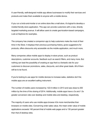 A user-friendly, well-designed mobile app allows businesses to modify their services and
products and make them available to anyone with a mobile device.
If you run a brick-and-mortar or an online store like a mall store, it's logical to develop a
mobile-friendly store application. This app can provide customers with a new, directly
targeted marketing avenue. It will allow users to create geo-location-based campaigns.
Look at Sephora for examples.
The company has created a companion app to help customers make the most of their
time in the Store. It displays their previous purchasing history, gives suggestions for
products, offers discounts only accessible via the mobile application, and much more.
Many companies utilize mobile apps to display in-store prices, such as product
descriptions, customer accounts, feedback such as search filters, and many more. But
nothing can beat the possibility of creating an app that is a fantastic site for your
customers to discover promotions, sales, discounts, and other great deals. All of them
will be to be found.
If you're looking to use apps for mobile devices to increase sales, statistics don't lie;
mobile apps are an excellent selling instrument.
The number of mobile users increased by 122.9 million in 2013 and was close to 200
million by the time of the closing of 2014. Additionally, mobile apps have a 3x and 1.5x
greater conversion rate over desktop and mobile sites and desktop, respectively.
The majority of users who use mobile apps browse 4.6x more merchandise than
browsers on mobile sites. Concerning order sales value, the mean order value of mobile
applications exceeds 140 percent that of mobile web pages and is 130 percent greater
than that of desktop sites.
 