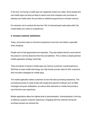 In the end, not having a mobile app can negatively impact your sales. Since people who
use mobile apps are twice as likely to spend more than shoppers who purchase on
desktop and mobile sites, this provides an additional opportunity to increase revenue.
It's important not to overlook the fact that 19% of internet-based retail sales within the
United States are made on smartphones.
2. Increase customer satisfaction
Today, consumers seek an immersive experience more than ever before, especially
when shopping.
People want to feel appreciated and respected. They also believe that the name behind
the product or service deserves their time and attention. This is where a clearly planned
mobile application strategy could help.
There are plenty of reasons mobile apps can improve customers' overall experience.
We'll look at ways mobile technology can help brands provide value for their customers
with innovative strategies for mobile apps.
The mobile application allows customers to have the best purchasing experience. The
purchasing process is made simple with single-click payment methods such as SMS
messages and push notifications, as well as other elements on mobile that provide a
top-of-the-line user experience.
Mobile applications allow the highest level of personalization. Individualization is the key
to offering a superior customer experience. Engaging with the customer during the
purchase process can achieve this.
 