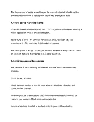 The development of mobile apps offers you the chance to stay in the lead (read the
slow mobile competition) or keep up with people who already have apps.
4. Create a direct marketing channel
It's always a good plan to incorporate every option in your marketing toolkit, including a
mobile application, which is an excellent option.
You're trying to prove ROI with your marketing via email, television ads, paid
advertisements, Print, and other digital marketing channels.
The development of an app can help you establish a direct marketing channel. This is
an approach that pays its dividends sooner rather than it will.
5. Be more engaging with customers
The presence of a mobile-ready website used to suffice for mobile users to stay
engaged.
It's not the way anymore.
Mobile apps are required to provide users with more significant interaction and
communication channels.
Whatever products or services you offer, customers need access to a method for
reaching your company. Mobile apps could provide this.
Include a help desk, live chat, or feedback option in your mobile application.
 