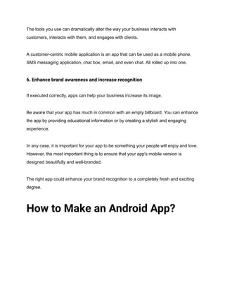 The tools you use can dramatically alter the way your business interacts with
customers, interacts with them, and engages with clients.
A customer-centric mobile application is an app that can be used as a mobile phone,
SMS messaging application, chat box, email, and even chat. All rolled up into one.
6. Enhance brand awareness and increase recognition
If executed correctly, apps can help your business increase its image.
Be aware that your app has much in common with an empty billboard. You can enhance
the app by providing educational information or by creating a stylish and engaging
experience.
In any case, it is important for your app to be something your people will enjoy and love.
However, the most important thing is to ensure that your app's mobile version is
designed beautifully and well-branded.
The right app could enhance your brand recognition to a completely fresh and exciting
degree.
How to Make an Android App?
 