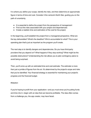 It is where you define your scope, identify the risks, and then determine an approximate
figure in terms of time and cost. Consider it the venture's North Star, guiding you on the
path of uncertainty.
● It is essential to define the project from the perspective of management
● Find out the risks associated with your project and dependencies
● Create a realistic time and estimation of the cost for the project.
In the beginning, you'll establish the project from a managerial perspective. What are
the key deliverables? What's the deadline? Who's accountable for what? This is your
operating plan that's just as important as the program you'll create.
The next step is to identify dangers and dependencies. Do you have third-party
providers that you depend on? What happens if they stop working? What might be the
possible obstructions? Understanding the risk allows you to plan contingency plans to
avoid being surprised.
Then, you'll come up with an estimated time and cost estimate. The estimate is more
than just a jumble of figures from the air. It's determined by the project's scope and risks
that you've identified. Your financial strategy is essential for maintaining your project's
progress and the financial budget.
#Ideation
If you're hoping to profit from your application—and you must since you're putting funds
and time into it—begin with an idea that can become profitable. The idea often comes
from a challenge you, the app creator, may have faced.
 