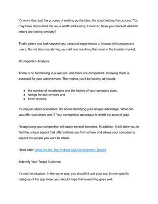 It's more than just the process of making up the idea. It's about testing the concept. You
may have discovered the issue worth addressing. However, have you checked whether
others are feeling similarly?
That's where you look beyond your personal experiences to interact with prospective
users. It's not about scratching yourself and resolving the issue in the broader market.
#Competition Analysis
There is no functioning in a vacuum, and there are competitors. Knowing them is
essential for your achievement. The metrics you'll be looking at include
● the number of installations and the history of your company stars,
● ratings for star reviews and
● Even reviews.
It's not just about academics; it's about identifying your unique advantage. What can
you offer that others don't? Your competitive advantage is worth the price of gold.
Recognizing your competition will spare several iterations. In addition, it will allow you to
find the unique aspect that differentiates you from others and allows your company to
impact the people you want to attract.
Read Also: What Are the Top Android App Development Trends
#Identify Your Target Audience
It's not the situation. In the same way, you shouldn't add your app to one specific
category of the app store; you should hope that everything goes well.
 