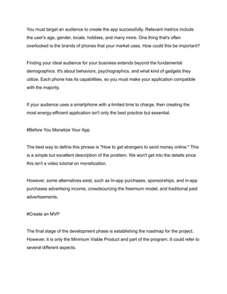 You must target an audience to create the app successfully. Relevant metrics include
the user's age, gender, locale, hobbies, and many more. One thing that's often
overlooked is the brands of phones that your market uses. How could this be important?
Finding your ideal audience for your business extends beyond the fundamental
demographics. It's about behaviors, psychographics, and what kind of gadgets they
utilize. Each phone has its capabilities, so you must make your application compatible
with the majority.
If your audience uses a smartphone with a limited time to charge, then creating the
most energy-efficient application isn't only the best practice but essential.
#Before You Monetize Your App
The best way to define this phrase is "How to get strangers to send money online." This
is a simple but excellent description of the problem. We won't get into the details since
this isn't a video tutorial on monetization.
However, some alternatives exist, such as In-app purchases, sponsorships, and in-app
purchases advertising income, crowdsourcing the freemium model, and traditional paid
advertisements.
#Create an MVP
The final stage of the development phase is establishing the roadmap for the project.
However, it is only the Minimum Viable Product and part of the program. It could refer to
several different aspects.
 