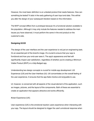 However, the most basic definition is an untested product that needs features. How can
something be tested? It aids in the early gathering of user input and data. This will let
you alter the design of your subsequent iteration based on this information.
The MVP concept differs from a prototype because it's a functional solution available to
the population. Although it may only include the features needed to address the main
issues you have observed, it must perform the same in the end product on the
customer's side.
Designing UI/UX
The design of the user interface and the user experience is not just an engineering task;
it's an essential part of the brand's image. It's crucial to ensure that your app is
functional and how your end-user sees it. The app's appearance and feel will
significantly impact user satisfaction, regardless of whether you're creating a Minimum
Viable Product (MVP) or a fully-fledged app.
Understanding two design concepts is crucial for mobile app development: UX
Experience (UX) and the User Interface (UI). UX concentrates on the overall feeling of
the user experience. It ensures that the app feels intuitive and enjoyable to use.
UI, however, is concerned with all aspects of the visual element of the application, such
as images, pictures, and the layout of the components. Both of these are essential to
create an application that appears attractive and works efficiently.
#User Experience (UX)
User experience (UX) is the emotional reaction users experience when interacting with
your app. The layout should be designed to trigger the user's emotional response when
 