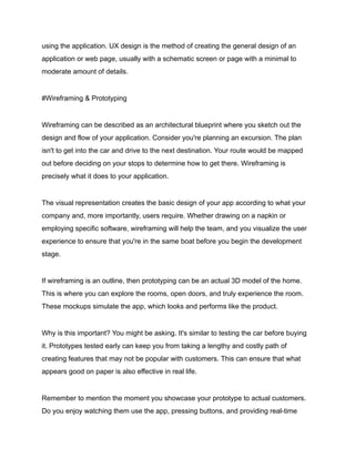 using the application. UX design is the method of creating the general design of an
application or web page, usually with a schematic screen or page with a minimal to
moderate amount of details.
#Wireframing & Prototyping
Wireframing can be described as an architectural blueprint where you sketch out the
design and flow of your application. Consider you're planning an excursion. The plan
isn't to get into the car and drive to the next destination. Your route would be mapped
out before deciding on your stops to determine how to get there. Wireframing is
precisely what it does to your application.
The visual representation creates the basic design of your app according to what your
company and, more importantly, users require. Whether drawing on a napkin or
employing specific software, wireframing will help the team, and you visualize the user
experience to ensure that you're in the same boat before you begin the development
stage.
If wireframing is an outline, then prototyping can be an actual 3D model of the home.
This is where you can explore the rooms, open doors, and truly experience the room.
These mockups simulate the app, which looks and performs like the product.
Why is this important? You might be asking. It's similar to testing the car before buying
it. Prototypes tested early can keep you from taking a lengthy and costly path of
creating features that may not be popular with customers. This can ensure that what
appears good on paper is also effective in real life.
Remember to mention the moment you showcase your prototype to actual customers.
Do you enjoy watching them use the app, pressing buttons, and providing real-time
 