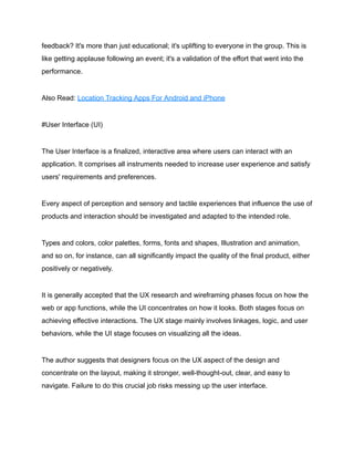 feedback? It's more than just educational; it's uplifting to everyone in the group. This is
like getting applause following an event; it's a validation of the effort that went into the
performance.
Also Read: Location Tracking Apps For Android and iPhone
#User Interface (UI)
The User Interface is a finalized, interactive area where users can interact with an
application. It comprises all instruments needed to increase user experience and satisfy
users' requirements and preferences.
Every aspect of perception and sensory and tactile experiences that influence the use of
products and interaction should be investigated and adapted to the intended role.
Types and colors, color palettes, forms, fonts and shapes, Illustration and animation,
and so on, for instance, can all significantly impact the quality of the final product, either
positively or negatively.
It is generally accepted that the UX research and wireframing phases focus on how the
web or app functions, while the UI concentrates on how it looks. Both stages focus on
achieving effective interactions. The UX stage mainly involves linkages, logic, and user
behaviors, while the UI stage focuses on visualizing all the ideas.
The author suggests that designers focus on the UX aspect of the design and
concentrate on the layout, making it stronger, well-thought-out, clear, and easy to
navigate. Failure to do this crucial job risks messing up the user interface.
 