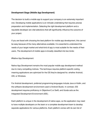 Development Stage (Mobile App Development)
The decision to build a mobile app to support your company is an extremely important
one. Developing mobile applications is an intricate undertaking that requires precise
preparation and implementation. Selecting the right development platform and a
reputable developer are vital selections that will significantly influence the outcome of
your project.
If you are faced with choosing the best platform for mobile app development, this cannot
be easy because of the many alternatives available. It is essential to understand the
needs of your target market and what kind of app is most suitable for the needs of their
users. The development of mobile apps is broadly classified into two kinds:
#Native App Development
Native App Development remains the most popular mobile app development method
due to many compelling motives. The technique requires platform-specific coding,
meaning applications are optimized for the OS they're designed for, whether Android,
iOS, or Windows.
For Android development, preferred programming languages include Java or Kotlin, and
the software development environment used is Android Studio. In contrast, iOS
development requires proficiency in Objective-C or Swift, and Xcode acts as the
Integrated Development Environment (IDE).
Each platform is unique in the development of native apps, so the application may need
to have multiple developers on the team or a complete development team to develop
separate applications for various platforms. Each platform comes with its own list of
 