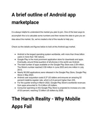 A brief outline of Android app
marketplace
It is always helpful to understand the market you plan to join. One of the best ways to
accomplish this is to calculate some numbers and then review the data to give you an
idea about the market. So, we've created a list of the results to help you.
Check out the details and figures below to look at this Android app market.
● Android is the largest operating system worldwide, with more than three billion
users in more than 190 nations.
● Google Play is the most prominent application store for downloads and apps.
Eventually, around three-quarters of all phones in the world use Android.
● The total number of apps available on the Google Play Store was 2.59 million.
The Store's number reached 2.59 million in June 2023 and one million in July
2013.
● Nearly 90,000 applications were released in the Google Play Store. Google Play
Store in May 2023.
● Android user acquisition costs 6.37 US dollars and ensures an amazing 52
percent install-to-register rate, which is 8.4 percent higher than iOS.
● For the quarter ending in March 2022, Google Play Store's worldwide revenues
from apps amounted to 10.4 billion US dollars.
● Consumer spending on the Google Play Store is projected to increase at a rate
of 8.9 percent, reaching 72 billion US dollars by 2026.
The Harsh Reality - Why Mobile
Apps Fail
 