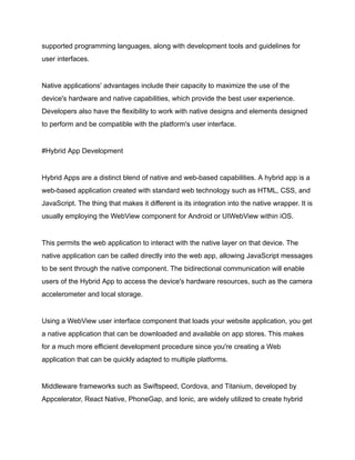 supported programming languages, along with development tools and guidelines for
user interfaces.
Native applications' advantages include their capacity to maximize the use of the
device's hardware and native capabilities, which provide the best user experience.
Developers also have the flexibility to work with native designs and elements designed
to perform and be compatible with the platform's user interface.
#Hybrid App Development
Hybrid Apps are a distinct blend of native and web-based capabilities. A hybrid app is a
web-based application created with standard web technology such as HTML, CSS, and
JavaScript. The thing that makes it different is its integration into the native wrapper. It is
usually employing the WebView component for Android or UIWebView within iOS.
This permits the web application to interact with the native layer on that device. The
native application can be called directly into the web app, allowing JavaScript messages
to be sent through the native component. The bidirectional communication will enable
users of the Hybrid App to access the device's hardware resources, such as the camera
accelerometer and local storage.
Using a WebView user interface component that loads your website application, you get
a native application that can be downloaded and available on app stores. This makes
for a much more efficient development procedure since you're creating a Web
application that can be quickly adapted to multiple platforms.
Middleware frameworks such as Swiftspeed, Cordova, and Titanium, developed by
Appcelerator, React Native, PhoneGap, and Ionic, are widely utilized to create hybrid
 