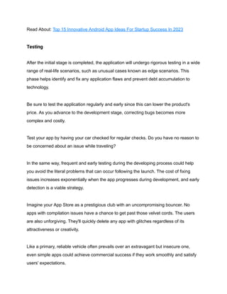 Read About: Top 15 Innovative Android App Ideas For Startup Success In 2023
Testing
After the initial stage is completed, the application will undergo rigorous testing in a wide
range of real-life scenarios, such as unusual cases known as edge scenarios. This
phase helps identify and fix any application flaws and prevent debt accumulation to
technology.
Be sure to test the application regularly and early since this can lower the product's
price. As you advance to the development stage, correcting bugs becomes more
complex and costly.
Test your app by having your car checked for regular checks. Do you have no reason to
be concerned about an issue while traveling?
In the same way, frequent and early testing during the developing process could help
you avoid the literal problems that can occur following the launch. The cost of fixing
issues increases exponentially when the app progresses during development, and early
detection is a viable strategy.
Imagine your App Store as a prestigious club with an uncompromising bouncer. No
apps with compilation issues have a chance to get past those velvet cords. The users
are also unforgiving. They'll quickly delete any app with glitches regardless of its
attractiveness or creativity.
Like a primary, reliable vehicle often prevails over an extravagant but insecure one,
even simple apps could achieve commercial success if they work smoothly and satisfy
users' expectations.
 