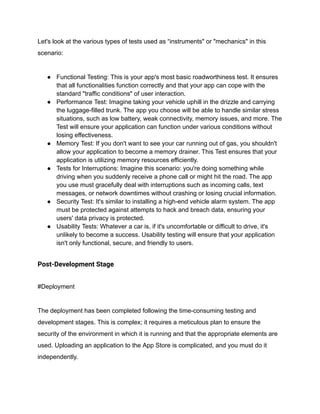 Let's look at the various types of tests used as “instruments" or "mechanics" in this
scenario:
● Functional Testing: This is your app's most basic roadworthiness test. It ensures
that all functionalities function correctly and that your app can cope with the
standard "traffic conditions" of user interaction.
● Performance Test: Imagine taking your vehicle uphill in the drizzle and carrying
the luggage-filled trunk. The app you choose will be able to handle similar stress
situations, such as low battery, weak connectivity, memory issues, and more. The
Test will ensure your application can function under various conditions without
losing effectiveness.
● Memory Test: If you don't want to see your car running out of gas, you shouldn't
allow your application to become a memory drainer. This Test ensures that your
application is utilizing memory resources efficiently.
● Tests for Interruptions: Imagine this scenario: you're doing something while
driving when you suddenly receive a phone call or might hit the road. The app
you use must gracefully deal with interruptions such as incoming calls, text
messages, or network downtimes without crashing or losing crucial information.
● Security Test: It's similar to installing a high-end vehicle alarm system. The app
must be protected against attempts to hack and breach data, ensuring your
users' data privacy is protected.
● Usability Tests: Whatever a car is, if it's uncomfortable or difficult to drive, it's
unlikely to become a success. Usability testing will ensure that your application
isn't only functional, secure, and friendly to users.
Post-Development Stage
#Deployment
The deployment has been completed following the time-consuming testing and
development stages. This is complex; it requires a meticulous plan to ensure the
security of the environment in which it is running and that the appropriate elements are
used. Uploading an application to the App Store is complicated, and you must do it
independently.
 