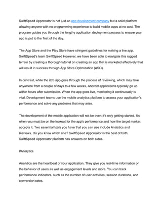 SwiftSpeed Appcreator is not just an app development company but a solid platform
allowing anyone with no programming experience to build mobile apps at no cost. The
program guides you through the lengthy application deployment process to ensure your
app is put to the Test of the day.
The App Store and the Play Store have stringent guidelines for making a live app.
SwiftSpeed's team SwiftSpeed However, we have been able to navigate this rugged
terrain by creating a thorough tutorial on creating an app that is marketed effectively that
will result in success through App Store Optimization (ASO).
In contrast, while the iOS app goes through the process of reviewing, which may take
anywhere from a couple of days to a few weeks, Android applications typically go up
within hours after submission. When the app goes live, monitoring it continuously is
vital. Development teams use the mobile analytics platform to assess your application's
performance and solve any problems that may arise.
The development of the mobile application will not be over; it's only getting started. It's
when you must be on the lookout for the app's performance and how the target market
accepts it. Two essential tools you have that you can use include Analytics and
Reviews. Do you know which one? SwiftSpeed Appcreator is the best of both.
SwiftSpeed Appcreator platform has answers on both sides.
#Analytics
Analytics are the heartbeat of your application. They give you real-time information on
the behavior of users as well as engagement levels and more. You can track
performance indicators, such as the number of user activities, session durations, and
conversion rates.
 