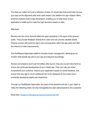 The data you collect isn't just a collection of data; it's actual data that could help improve
your app and its alignment with what users expect. Our platform for app creation offers
powerful analytics tools to app developers, enabling you to keep track of your
application's health and to make the right decisions based on data.
#Reviews
Reviews are the mirror that will reflect the app's popularity in the eyes of the general
public. They provide feedback directly from users and can provide valuable details.
Positive reviews will boost the app's rank and popularity within the app store and offer
the chance to make improvements.
The SwiftSpeed Appcreator platform includes review management, allowing you to
monitor what people say about your app and respond accordingly.
Review and analytics aren't just formalities after launch; they are crucial instruments to
ensure the continued development of your mobile app. They can help you better
comprehend your audience, improve your application based on actual feedback, and
ensure that your app is not an additional icon to be displayed on the screen but a
constantly developing digital user experience.
Through our SwiftSpeed Appcreator, the tools of this powerful tool are in your reach to
make the following phase not only manageable but also well-prepared to be successful.
Read Also: Create an Educational App for Android and iOS
 