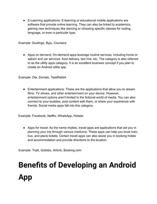 ● E-Learning applications: E-learning or educational mobile applications are
software that provide online learning. They can also be linked to academics,
gaining new techniques like dancing or choosing specific classes for coding,
language, or even a particular type.
Example: Duolingo, Byju, Coursera
● Apps on demand: On-demand apps leverage routine services, including home or
saloon and car services, food delivery, taxi hire, etc. The category is also referred
to as the utility apps category. It is an excellent business concept if you plan to
create an Android utility app.
Example: Ola, Zomato, TaskRabbit
● Entertainment applications: These are the applications that allow you to stream
films, TV shows, and other entertainment on your device. However,
entertainment options aren't limited to the fictional world of media. You can also
connect to your buddies, post content with them, or share your experience with
friends. Social media apps fall into this category.
Example: Facebook, Netflix, WhatsApp, Hotstar
● Apps for travel: As the name implies, travel apps are applications that aid you in
planning your trip through various mediums. These apps can help you book train,
bus, and plane tickets. Certain travel apps can also assist you in booking hotels
and accommodation and provide directions to the location.
Example: Triplt, Goibibo, Airbnb, Booking.com
Benefits of Developing an Android
App
 