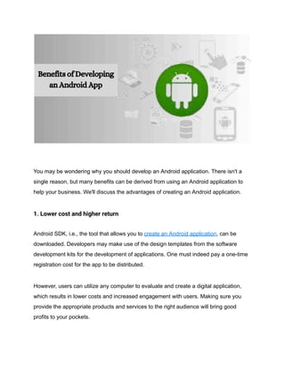 You may be wondering why you should develop an Android application. There isn't a
single reason, but many benefits can be derived from using an Android application to
help your business. We'll discuss the advantages of creating an Android application.
1. Lower cost and higher return
Android SDK, i.e., the tool that allows you to create an Android application, can be
downloaded. Developers may make use of the design templates from the software
development kits for the development of applications. One must indeed pay a one-time
registration cost for the app to be distributed.
However, users can utilize any computer to evaluate and create a digital application,
which results in lower costs and increased engagement with users. Making sure you
provide the appropriate products and services to the right audience will bring good
profits to your pockets.
 