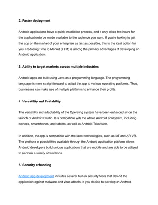 2. Faster deployment
Android applications have a quick installation process, and it only takes two hours for
the application to be made available to the audience you want. If you're looking to get
the app on the market of your enterprise as fast as possible, this is the ideal option for
you. Reducing Time to Market (TTM) is among the primary advantages of developing an
Android application.
3. Ability to target markets across multiple industries
Android apps are built using Java as a programming language. The programming
language is more straightforward to adapt the app to various operating platforms. Thus,
businesses can make use of multiple platforms to enhance their profits.
4. Versatility and Scalability
The versatility and adaptability of the Operating system have been enhanced since the
launch of Android Studio. It is compatible with the whole Android ecosystem, including
devices, smartphones, and tablets, as well as Android Television.
In addition, the app is compatible with the latest technologies, such as IoT and AR VR.
The plethora of possibilities available through the Android application platform allows
Android developers build unique applications that are mobile and are able to be utilized
to perform a variety of functions.
5. Security enhancing
Android app development includes several built-in security tools that defend the
application against malware and virus attacks. If you decide to develop an Android
 