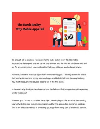 It's a tough pill to swallow. However, it's the truth. Out of every 10,000 mobile
applications developed, one will be the only winner, and the rest will disappear into thin
air. As an entrepreneur, you must realize that your odds are stacked against you.
However, keep this massive figure from overwhelming you. The only reason for this is
that poorly planned and poorly executed apps are likely to fail from the very first day.
You must discover what causes apps to fail in the first place.
In the end, why don't you take lessons from the failures of other apps to avoid repeating
similar mistakes?
However you choose to consider the subject, developing mobile apps involves arming
yourself with the right industry information and having a sound go-to-market strategy.
This is an effective method of protecting your app from being part of the 99.99 percent.
 