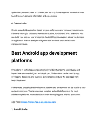 application, you won't need to consider your security from dangerous viruses that may
harm the user's personal information and experiences.
6. Customization
Create an Android application based on your preferences and company requirements.
From the colors you choose to themes and buttons, functions to APIs, and more, you
can build your app per your preference. Android Operating system allows you to make
an application that can easily be integrated with the tools for multimedia and
management tools.
Best Android app development
platforms
Innovations in technology and development trends influence the app industry and
impact how apps are designed and developed. Various tools can be used by app
developers, designers, and business owners looking to build the best apps from
beginning to end.
Furthermore, choosing the development platform and environment will be crucial to your
app's development. This is why we've compiled a checklist of some of the most
well-known platforms you could look at when developing your Android application:
Also Read: Upload Android App to Google play store
1. Android Studio
 