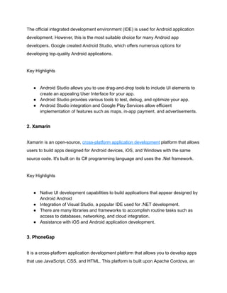 The official integrated development environment (IDE) is used for Android application
development. However, this is the most suitable choice for many Android app
developers. Google created Android Studio, which offers numerous options for
developing top-quality Android applications.
Key Highlights
● Android Studio allows you to use drag-and-drop tools to include UI elements to
create an appealing User Interface for your app.
● Android Studio provides various tools to test, debug, and optimize your app.
● Android Studio integration and Google Play Services allow efficient
implementation of features such as maps, in-app payment, and advertisements.
2. Xamarin
Xamarin is an open-source, cross-platform application development platform that allows
users to build apps designed for Android devices, iOS, and Windows with the same
source code. It's built on its C# programming language and uses the .Net framework.
Key Highlights
● Native UI development capabilities to build applications that appear designed by
Android Android
● Integration of Visual Studio, a popular IDE used for .NET development.
● There are many libraries and frameworks to accomplish routine tasks such as
access to databases, networking, and cloud integration.
● Assistance with iOS and Android application development.
3. PhoneGap
It is a cross-platform application development platform that allows you to develop apps
that use JavaScript, CSS, and HTML. This platform is built upon Apache Cordova, an
 