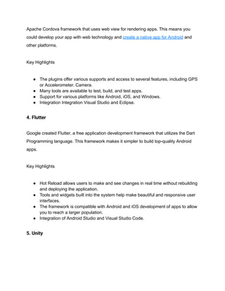 Apache Cordova framework that uses web view for rendering apps. This means you
could develop your app with web technology and create a native app for Android and
other platforms.
Key Highlights
● The plugins offer various supports and access to several features, including GPS
or Accelerometer. Camera.
● Many tools are available to test, build, and test apps.
● Support for various platforms like Android, iOS, and Windows.
● Integration Integration Visual Studio and Eclipse.
4. Flutter
Google created Flutter, a free application development framework that utilizes the Dart
Programming language. This framework makes it simpler to build top-quality Android
apps.
Key Highlights
● Hot Reload allows users to make and see changes in real time without rebuilding
and deploying the application.
● Tools and widgets built into the system help make beautiful and responsive user
interfaces.
● The framework is compatible with Android and iOS development of apps to allow
you to reach a larger population.
● Integration of Android Studio and Visual Studio Code.
5. Unity
 