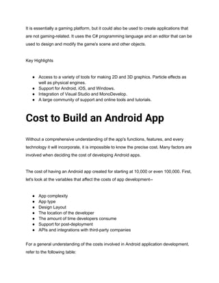 It is essentially a gaming platform, but it could also be used to create applications that
are not gaming-related. It uses the C# programming language and an editor that can be
used to design and modify the game's scene and other objects.
Key Highlights
● Access to a variety of tools for making 2D and 3D graphics. Particle effects as
well as physical engines.
● Support for Android, iOS, and Windows.
● Integration of Visual Studio and MonoDevelop.
● A large community of support and online tools and tutorials.
Cost to Build an Android App
Without a comprehensive understanding of the app's functions, features, and every
technology it will incorporate, it is impossible to know the precise cost. Many factors are
involved when deciding the cost of developing Android apps.
The cost of having an Android app created for starting at 10,000 or even 100,000. First,
let's look at the variables that affect the costs of app development--
● App complexity
● App type
● Design Layout
● The location of the developer
● The amount of time developers consume
● Support for post-deployment
● APIs and integrations with third-party companies
For a general understanding of the costs involved in Android application development,
refer to the following table:
 