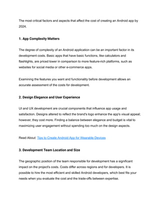 The most critical factors and aspects that affect the cost of creating an Android app by
2024.
1. App Complexity Matters
The degree of complexity of an Android application can be an important factor in its
development costs. Basic apps that have basic functions, like calculators and
flashlights, are priced lower in comparison to more feature-rich platforms, such as
websites for social media or other e-commerce apps.
Examining the features you want and functionality before development allows an
accurate assessment of the costs for development.
2. Design Elegance and User Experience
UI and UX development are crucial components that influence app usage and
satisfaction. Designs altered to reflect the brand's logo enhance the app's visual appeal;
however, they cost more. Finding a balance between elegance and budget is vital to
maximizing user engagement without spending too much on the design aspects.
Read About: Tips to Create Android App for Wearable Devices
3. Development Team Location and Size
The geographic position of the team responsible for development has a significant
impact on the project's costs. Costs differ across regions and for developers. It is
possible to hire the most efficient and skilled Android developers, which best fits your
needs when you evaluate the cost and the trade-offs between expertise.
 
