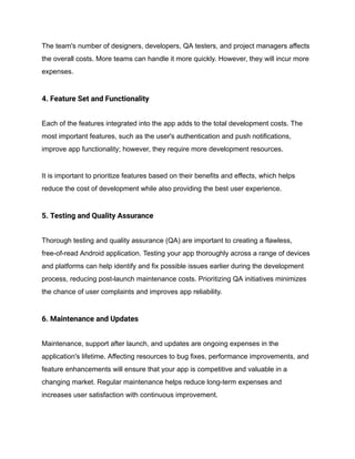The team's number of designers, developers, QA testers, and project managers affects
the overall costs. More teams can handle it more quickly. However, they will incur more
expenses.
4. Feature Set and Functionality
Each of the features integrated into the app adds to the total development costs. The
most important features, such as the user's authentication and push notifications,
improve app functionality; however, they require more development resources.
It is important to prioritize features based on their benefits and effects, which helps
reduce the cost of development while also providing the best user experience.
5. Testing and Quality Assurance
Thorough testing and quality assurance (QA) are important to creating a flawless,
free-of-read Android application. Testing your app thoroughly across a range of devices
and platforms can help identify and fix possible issues earlier during the development
process, reducing post-launch maintenance costs. Prioritizing QA initiatives minimizes
the chance of user complaints and improves app reliability.
6. Maintenance and Updates
Maintenance, support after launch, and updates are ongoing expenses in the
application's lifetime. Affecting resources to bug fixes, performance improvements, and
feature enhancements will ensure that your app is competitive and valuable in a
changing market. Regular maintenance helps reduce long-term expenses and
increases user satisfaction with continuous improvement.
 