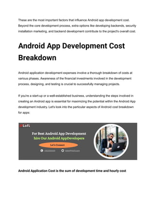 These are the most important factors that influence Android app development cost.
Beyond the core development process, extra options like developing backends, security
installation marketing, and backend development contribute to the project's overall cost.
Android App Development Cost
Breakdown
Android application development expenses involve a thorough breakdown of costs at
various phases. Awareness of the financial investments involved in the development
process, designing, and testing is crucial to successfully managing projects.
If you're a start-up or a well-established business, understanding the steps involved in
creating an Android app is essential for maximizing the potential within the Android App
development industry. Let's look into the particular aspects of Android cost breakdown
for apps:
Android Application Cost is the sum of development time and hourly cost
 