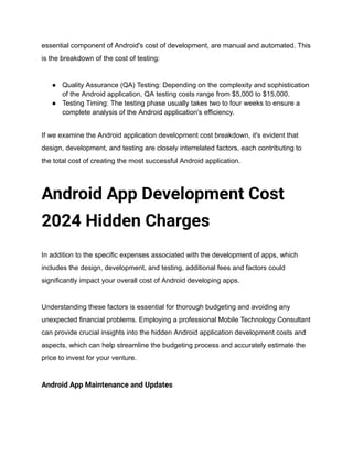 essential component of Android's cost of development, are manual and automated. This
is the breakdown of the cost of testing:
● Quality Assurance (QA) Testing: Depending on the complexity and sophistication
of the Android application, QA testing costs range from $5,000 to $15,000.
● Testing Timing: The testing phase usually takes two to four weeks to ensure a
complete analysis of the Android application's efficiency.
If we examine the Android application development cost breakdown, it's evident that
design, development, and testing are closely interrelated factors, each contributing to
the total cost of creating the most successful Android application.
Android App Development Cost
2024 Hidden Charges
In addition to the specific expenses associated with the development of apps, which
includes the design, development, and testing, additional fees and factors could
significantly impact your overall cost of Android developing apps.
Understanding these factors is essential for thorough budgeting and avoiding any
unexpected financial problems. Employing a professional Mobile Technology Consultant
can provide crucial insights into the hidden Android application development costs and
aspects, which can help streamline the budgeting process and accurately estimate the
price to invest for your venture.
Android App Maintenance and Updates
 