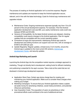 The process of creating an Android application isn't a one-time expense. Regular
maintenance and updates are important to keep the Android application secure,
relevant, and in line with the latest technology. Costs for Android app maintenance and
upgrades include:
● Maintenance Costs: Ongoing maintenance expenses typically vary from 15 to 20
percent of the annual development expense. For example, if the first Android
application development cost was $50, your yearly maintenance costs could vary
between $7500 and $10,000.
● Versions of Compatibility: As the latest Android versions are released, checking
compatibility could require changes to the Android application. Plan for regular
updates that are compatible with the current operating system.
● Corrections to bugs and improvements: Addressing Android app costs for
development and adding functions can support cost over time, with an average of
$1000 to $10,000 per year.
● Update Regularity: Regular updates, at least every 3 to 6 months, ensure the
Android app is updated to the most current OS versions, Android app
development Trends, and security updates.
Android App Marketing and Launch
Launching the Android App into the competitive market requires a strategic approach to
marketing. Though not directly tied to development, setting funds for efficient marketing
and publicizing is essential for the app's success. Take a look at the costs that are not
disclosed in Android app development expenses:
● Application Store Fees: Certain app stores charge fees for creating and
maintaining your Android application. Make sure to consider these charges when
making your budget.
● Marketing Campaigns: To ensure that your Android application makes a splash,
set aside money for advertising initiatives, social media promotions, and potential
influencer partnerships.
● User Acquisition Costs: The acquisition of users via advertising or other
promotional efforts could contribute to the cost of additional services.
 