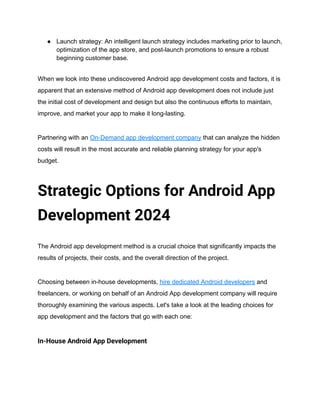 ● Launch strategy: An intelligent launch strategy includes marketing prior to launch,
optimization of the app store, and post-launch promotions to ensure a robust
beginning customer base.
When we look into these undiscovered Android app development costs and factors, it is
apparent that an extensive method of Android app development does not include just
the initial cost of development and design but also the continuous efforts to maintain,
improve, and market your app to make it long-lasting.
Partnering with an On-Demand app development company that can analyze the hidden
costs will result in the most accurate and reliable planning strategy for your app's
budget.
Strategic Options for Android App
Development 2024
The Android app development method is a crucial choice that significantly impacts the
results of projects, their costs, and the overall direction of the project.
Choosing between in-house developments, hire dedicated Android developers and
freelancers, or working on behalf of an Android App development company will require
thoroughly examining the various aspects. Let's take a look at the leading choices for
app development and the factors that go with each one:
In-House Android App Development
 