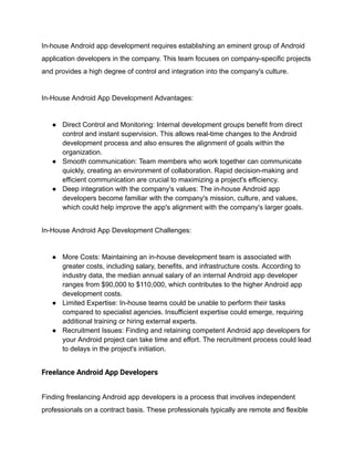 In-house Android app development requires establishing an eminent group of Android
application developers in the company. This team focuses on company-specific projects
and provides a high degree of control and integration into the company's culture.
In-House Android App Development Advantages:
● Direct Control and Monitoring: Internal development groups benefit from direct
control and instant supervision. This allows real-time changes to the Android
development process and also ensures the alignment of goals within the
organization.
● Smooth communication: Team members who work together can communicate
quickly, creating an environment of collaboration. Rapid decision-making and
efficient communication are crucial to maximizing a project's efficiency.
● Deep integration with the company's values: The in-house Android app
developers become familiar with the company's mission, culture, and values,
which could help improve the app's alignment with the company's larger goals.
In-House Android App Development Challenges:
● More Costs: Maintaining an in-house development team is associated with
greater costs, including salary, benefits, and infrastructure costs. According to
industry data, the median annual salary of an internal Android app developer
ranges from $90,000 to $110,000, which contributes to the higher Android app
development costs.
● Limited Expertise: In-house teams could be unable to perform their tasks
compared to specialist agencies. Insufficient expertise could emerge, requiring
additional training or hiring external experts.
● Recruitment Issues: Finding and retaining competent Android app developers for
your Android project can take time and effort. The recruitment process could lead
to delays in the project's initiation.
Freelance Android App Developers
Finding freelancing Android app developers is a process that involves independent
professionals on a contract basis. These professionals typically are remote and flexible
 