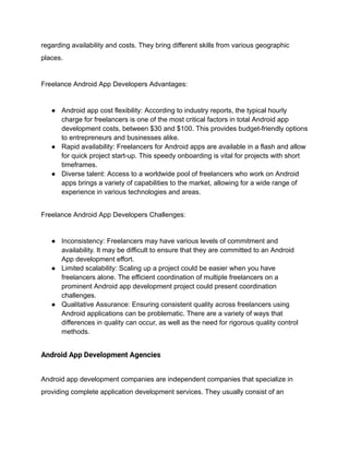 regarding availability and costs. They bring different skills from various geographic
places.
Freelance Android App Developers Advantages:
● Android app cost flexibility: According to industry reports, the typical hourly
charge for freelancers is one of the most critical factors in total Android app
development costs, between $30 and $100. This provides budget-friendly options
to entrepreneurs and businesses alike.
● Rapid availability: Freelancers for Android apps are available in a flash and allow
for quick project start-up. This speedy onboarding is vital for projects with short
timeframes.
● Diverse talent: Access to a worldwide pool of freelancers who work on Android
apps brings a variety of capabilities to the market, allowing for a wide range of
experience in various technologies and areas.
Freelance Android App Developers Challenges:
● Inconsistency: Freelancers may have various levels of commitment and
availability. It may be difficult to ensure that they are committed to an Android
App development effort.
● Limited scalability: Scaling up a project could be easier when you have
freelancers alone. The efficient coordination of multiple freelancers on a
prominent Android app development project could present coordination
challenges.
● Qualitative Assurance: Ensuring consistent quality across freelancers using
Android applications can be problematic. There are a variety of ways that
differences in quality can occur, as well as the need for rigorous quality control
methods.
Android App Development Agencies
Android app development companies are independent companies that specialize in
providing complete application development services. They usually consist of an
 