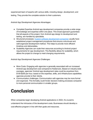 experienced team of experts with various skills, including design, development, and
testing. They provide the complete solution to their customers.
Android App Development Agencies Advantages:
● Complete Expertise Android app development companies provide a wide range
of knowledge and expertise within one place. This broad approach guarantees
that all aspects of the project, from Android app design to development and
testing, are handled by specialists.
● Structured processes: Custom software development companies usually have
established project management procedures that ensure a structured and
well-organized development method. This helps to provide more efficient
timelines and deliverables.
● Scalability Agencies can scale their resources according to Android project
requirements for app development. This flexibility allows for scalability, which
allows the project to change to meet changing requirements.
Android App Development Agencies Challenges:
● More Costs: Engaging with agencies is generally associated with an increased
Android app development cost compared to freelancers. Based on industry-wide
averages, agencies' Android app development rates could be anywhere from
$100-$200 per hour, based on the expertise, skills, and infrastructure capabilities
agencies provide to their clients.
● Communication challenges: Communication with agencies may be more formal
and organized. This formality could hinder decision-making processes compared
to more personal communication in smaller groups.
Conclusion
When companies begin developing Android applications in 2024, it's crucial to
understand the intricacies of the development costs. Businesses should develop a
cost-effective program in line with their goals and resources.
 
