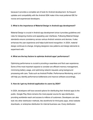 because it provides a complete set of tools for Android development. Its frequent
updates and compatibility with the Android SDK make it the most preferred IDE for
novice and experienced developers.
3. What is the importance of Material Design in Android app development?
Material Design is crucial in Android app development since it provides guidelines and
rules for designing intuitive and appealing user interfaces. Following Material Design
standards ensure consistency across various Android versions and devices. It also
enhances the user experience and helps build brand recognition. In 2024, material
design continues to change, bringing designers new patterns and design elements to
experiment with.
4. What are the key factors to optimize Android apps' performance?
Optimizing performance is crucial to providing a seamless and fluid user experience.
Some of the most important aspects to consider are efficient memory management,
minimizing battery usage, and optimizing network requests using background
processing with care. Tools such as Android Profiler, Performance Monitoring, and Lint
will help you identify performance bottlenecks and improve software accordingly.
5. How do I get my Android application to users by 2024?
In 2024, developers will have several options for distributing their Android apps to the
public. Google Play Store remains the most popular source for app distribution,
providing worldwide reach and access to millions of customers. Developers can also
look into other distribution methods, like storefronts for third-party apps, direct website
downloads, or enterprise distribution for internal business use. Every distribution
 