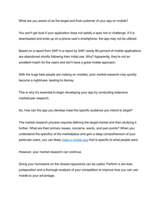 What are you aware of as the target and final customer of your app on mobile?
You won't get dust if your application does not satisfy a spec tod or challenge. If it is
downloaded and ends up on a phone user's smartphone, the app may not be utilized.
Based on a report from SAP in a report by SAP, nearly 80 percent of mobile applications
are abandoned shortly following their initial use. Why? Apparently, they're not an
excellent match for the users and don't have a great mobile approach.
With the huge bets people are making on mobiles, poor market research may quickly
become a nightmare, leading to dismay.
This is why it's essential to begin developing your app by conducting extensive
market/user research.
So, how can the app you develop meet the specific audience you intend to target?
The market research process requires defining the target market and then studying it
further. What are their primary issues, concerns, wants, and pain points? When you
understand the specifics of the marketplace and gain a deep comprehension of your
particular users, you can likely make a mobile app that is specific to what people want.
However, your market research can continue.
Doing your homework on the closest opponents can be useful. Perform a win-loss
juxtaposition and a thorough analysis of your competitors to improve how you can use
mobile to your advantage.
 