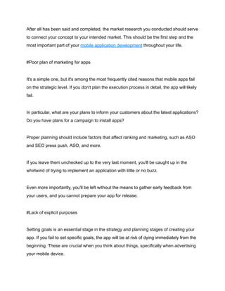 After all has been said and completed, the market research you conducted should serve
to connect your concept to your intended market. This should be the first step and the
most important part of your mobile application development throughout your life.
#Poor plan of marketing for apps
It's a simple one, but it's among the most frequently cited reasons that mobile apps fail
on the strategic level. If you don't plan the execution process in detail, the app will likely
fail.
In particular, what are your plans to inform your customers about the latest applications?
Do you have plans for a campaign to install apps?
Proper planning should include factors that affect ranking and marketing, such as ASO
and SEO press push, ASO, and more.
If you leave them unchecked up to the very last moment, you'll be caught up in the
whirlwind of trying to implement an application with little or no buzz.
Even more importantly, you'll be left without the means to gather early feedback from
your users, and you cannot prepare your app for release.
#Lack of explicit purposes
Setting goals is an essential stage in the strategy and planning stages of creating your
app. If you fail to set specific goals, the app will be at risk of dying immediately from the
beginning. These are crucial when you think about things, specifically when advertising
your mobile device.
 